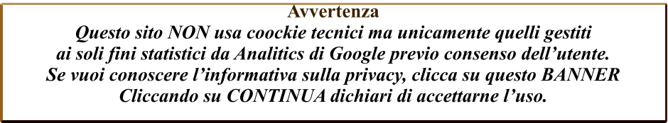 Avvertenza  Questo sito NON usa coockie tecnici ma unicamente quelli gestiti  ai soli fini statistici da Analitics di Google previo consenso dell’utente. Se vuoi conoscere l’informativa sulla privacy, clicca su questo BANNER Cliccando su CONTINUA dichiari di accettarne l’uso.