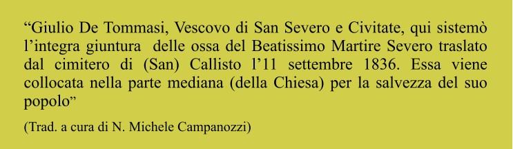 “Giulio De Tommasi, Vescovo di San Severo e Civitate, qui sistemò l’integra giuntura  delle ossa del Beatissimo Martire Severo traslato dal cimitero di (San) Callisto l’11 settembre 1836. Essa viene collocata nella parte mediana (della Chiesa) per la salvezza del suo popolo” (Trad. a cura di N. Michele Campanozzi)