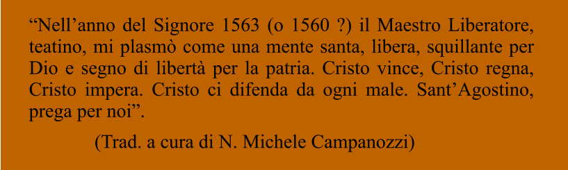 “Nell’anno del Signore 1563 (o 1560 ?) il Maestro Liberatore, teatino, mi plasmò come una mente santa, libera, squillante per Dio e segno di libertà per la patria. Cristo vince, Cristo regna, Cristo impera. Cristo ci difenda da ogni male. Sant’Agostino, prega per noi”. (Trad. a cura di N. Michele Campanozzi)