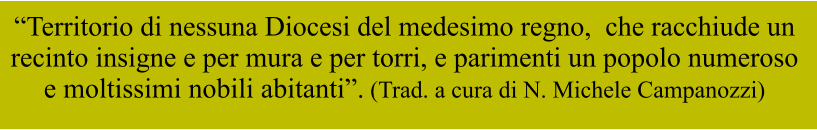 “Territorio di nessuna Diocesi del medesimo regno,  che racchiude un  recinto insigne e per mura e per torri, e parimenti un popolo numeroso  e moltissimi nobili abitanti”. (Trad. a cura di N. Michele Campanozzi)