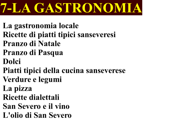 7-LA GASTRONOMIA La gastronomia locale Ricette di piatti tipici sanseveresi	 Pranzo di Natale	 Pranzo di Pasqua Dolci Piatti tipici della cucina sanseverese    Verdure e legumi La pizza Ricette dialettali San Severo e il vino  L'olio di San Severo