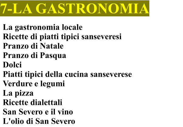 7-LA GASTRONOMIA La gastronomia locale Ricette di piatti tipici sanseveresi	 Pranzo di Natale	 Pranzo di Pasqua Dolci Piatti tipici della cucina sanseverese    Verdure e legumi La pizza Ricette dialettali San Severo e il vino  L'olio di San Severo
