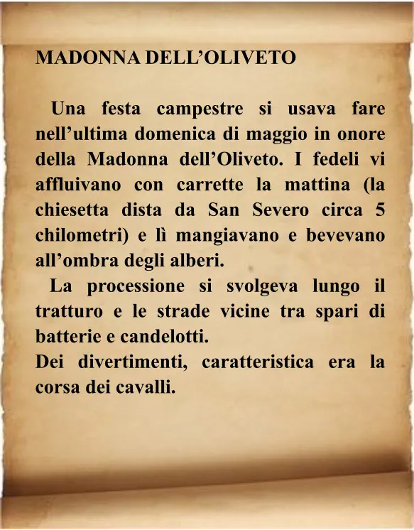 MADONNA DELL’OLIVETO   Una festa campestre si usava fare nell’ultima domenica di maggio in onore della Madonna dell’Oliveto. I fedeli vi affluivano con carrette la mattina (la chiesetta dista da San Severo circa 5 chilometri) e lì mangiavano e bevevano all’ombra degli alberi.   La processione si svolgeva lungo il tratturo e le strade vicine tra spari di batterie e candelotti.  Dei divertimenti, caratteristica era la corsa dei cavalli.