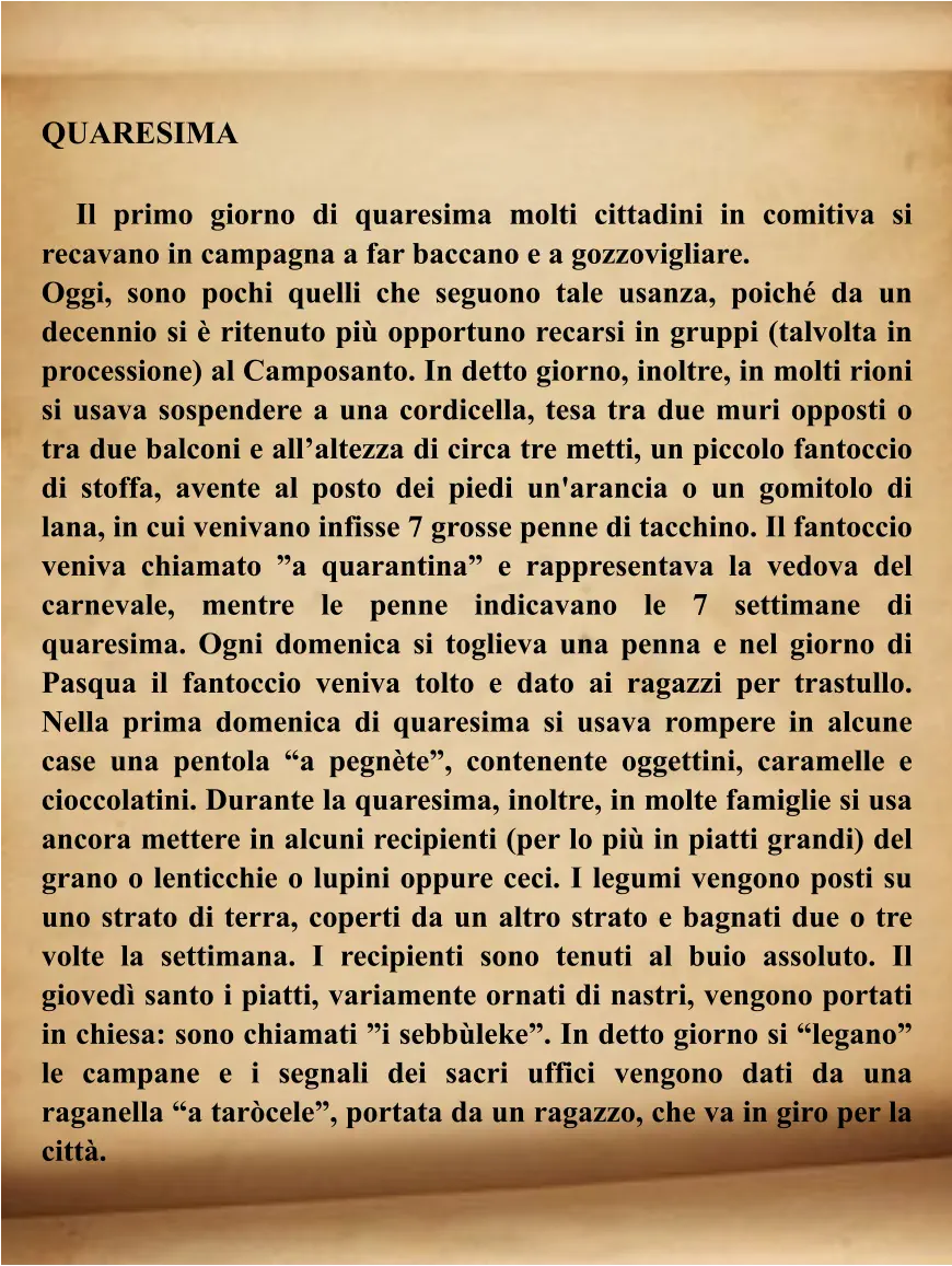QUARESIMA       Il primo giorno di quaresima molti cittadini in comitiva si recavano in campagna a far baccano e a gozzovigliare.  Oggi, sono pochi quelli che seguono tale usanza, poiché da un decennio si è ritenuto più opportuno recarsi in gruppi (talvolta in processione) al Camposanto. In detto giorno, inoltre, in molti rioni si usava sospendere a una cordicella, tesa tra due muri opposti o tra due balconi e all’altezza di circa tre metti, un piccolo fantoccio di stoffa, avente al posto dei piedi un'arancia o un gomitolo di lana, in cui venivano infisse 7 grosse penne di tacchino. Il fantoccio veniva chiamato ”a quarantina” e rappresentava la vedova del carnevale, mentre le penne indicavano le 7 settimane di quaresima. Ogni domenica si toglieva una penna e nel giorno di Pasqua il fantoccio veniva tolto e dato ai ragazzi per trastullo. Nella prima domenica di quaresima si usava rompere in alcune case una pentola “a pegnète”, contenente oggettini, caramelle e cioccolatini. Durante la quaresima, inoltre, in molte famiglie si usa ancora mettere in alcuni recipienti (per lo più in piatti grandi) del grano o lenticchie o lupini oppure ceci. I legumi vengono posti su uno strato di terra, coperti da un altro strato e bagnati due o tre volte la settimana. I recipienti sono tenuti al buio assoluto. Il giovedì santo i piatti, variamente ornati di nastri, vengono portati in chiesa: sono chiamati ”i sebbùleke”. In detto giorno si “legano” le campane e i segnali dei sacri uffici vengono dati da una raganella “a taròcele”, portata da un ragazzo, che va in giro per la città.