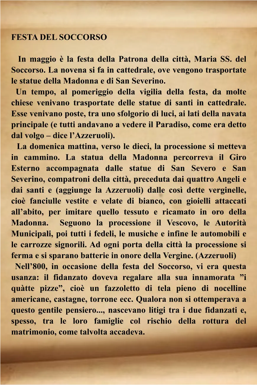 FESTA DEL SOCCORSO    In maggio è la festa della Patrona della città, Maria SS. del Soccorso. La novena si fa in cattedrale, ove vengono trasportate le statue della Madonna e di San Severino.  Un tempo, al pomeriggio della vigilia della festa, da molte chiese venivano trasportate delle statue di santi in cattedrale. Esse venivano poste, tra uno sfolgorio di luci, ai lati della navata principale (e tutti andavano a vedere il Paradiso, come era detto dal volgo – dice l’Azzeruoli).    La domenica mattina, verso le dieci, la processione si metteva in cammino. La statua della Madonna percorreva il Giro Esterno accompagnata dalle statue di San Severo e San Severino, compatroni della città, preceduta dai quattro Angeli e dai santi e (aggiunge la Azzeruoli) dalle così dette verginelle, cioè fanciulle vestite e velate di bianco, con gioielli attaccati all’abito, per imitare quello tessuto e ricamato in oro della Madonna.  Seguono la processione il Vescovo, le Autorità Municipali, poi tutti i fedeli, le musiche e infine le automobili e le carrozze signorili. Ad ogni porta della città la processione si ferma e si sparano batterie in onore della Vergine. (Azzeruoli)   Nell’800, in occasione della festa del Soccorso, vi era questa usanza: il fidanzato doveva regalare alla sua innamorata ”i quàtte pizze”, cioè un fazzoletto di tela pieno di nocelline americane, castagne, torrone ecc. Qualora non si ottemperava a questo gentile pensiero..., nascevano litigi tra i due fidanzati e, spesso, tra le loro famiglie col rischio della rottura del matrimonio, come talvolta accadeva.