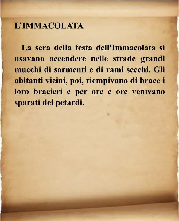 L’IMMACOLATA    La sera della festa dell'Immacolata si usavano accendere nelle strade grandi mucchi di sarmenti e di rami secchi. Gli abitanti vicini, poi, riempivano di brace i loro bracieri e per ore e ore venivano sparati dei petardi.