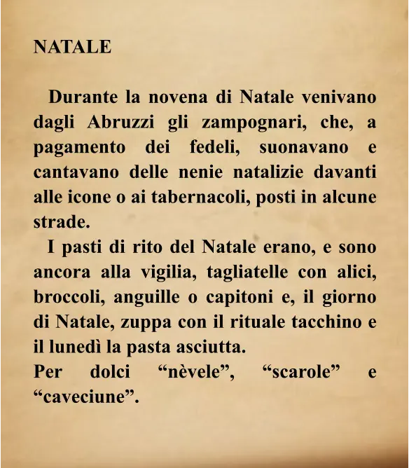 NATALE    Durante la novena di Natale venivano dagli Abruzzi gli zampognari, che, a pagamento dei fedeli, suonavano e cantavano delle nenie natalizie davanti alle icone o ai tabernacoli, posti in alcune strade.   I pasti di rito del Natale erano, e sono ancora alla vigilia, tagliatelle con alici, broccoli, anguille o capitoni e, il giorno di Natale, zuppa con il rituale tacchino e il lunedì la pasta asciutta.  Per dolci “nèvele”, “scarole” e “caveciune”.
