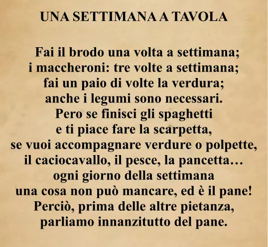 UNA SETTIMANA A TAVOLA     Fai il brodo una volta a settimana; i maccheroni: tre volte a settimana; fai un paio di volte la verdura; anche i legumi sono necessari. Pero se finisci gli spaghetti e ti piace fare la scarpetta, se vuoi accompagnare verdure o polpette, il caciocavallo, il pesce, la pancetta… ogni giorno della settimana una cosa non può mancare, ed è il pane! Perciò, prima delle altre pietanza, parliamo innanzitutto del pane.