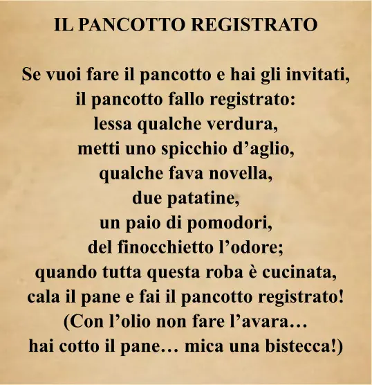 IL PANCOTTO REGISTRATO  Se vuoi fare il pancotto e hai gli invitati, il pancotto fallo registrato: lessa qualche verdura, metti uno spicchio d’aglio, qualche fava novella, due patatine, un paio di pomodori, del finocchietto l’odore; quando tutta questa roba è cucinata, cala il pane e fai il pancotto registrato! (Con l’olio non fare l’avara… hai cotto il pane… mica una bistecca!)