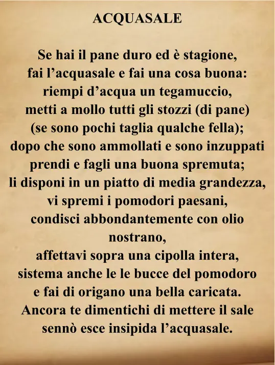 ACQUASALE  Se hai il pane duro ed è stagione, fai l’acquasale e fai una cosa buona: riempi d’acqua un tegamuccio, metti a mollo tutti gli stozzi (di pane) (se sono pochi taglia qualche fella); dopo che sono ammollati e sono inzuppati prendi e fagli una buona spremuta; li disponi in un piatto di media grandezza, vi spremi i pomodori paesani, condisci abbondantemente con olio nostrano, affettavi sopra una cipolla intera, sistema anche le le bucce del pomodoro e fai di origano una bella caricata. Ancora te dimentichi di mettere il sale sennò esce insipida l’acquasale.