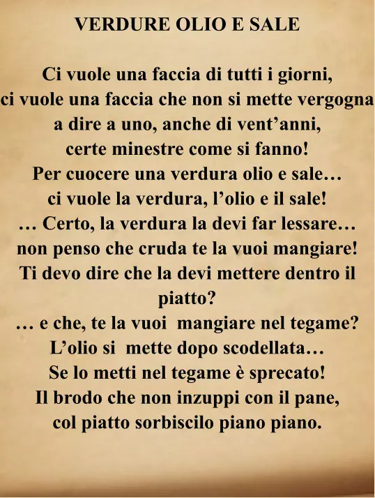 VERDURE OLIO E SALE  Ci vuole una faccia di tutti i giorni, ci vuole una faccia che non si mette vergogna a dire a uno, anche di vent’anni, certe minestre come si fanno! Per cuocere una verdura olio e sale… ci vuole la verdura, l’olio e il sale! … Certo, la verdura la devi far lessare… non penso che cruda te la vuoi mangiare! Ti devo dire che la devi mettere dentro il piatto? … e che, te la vuoi  mangiare nel tegame? L’olio si  mette dopo scodellata… Se lo metti nel tegame è sprecato! Il brodo che non inzuppi con il pane, col piatto sorbiscilo piano piano.