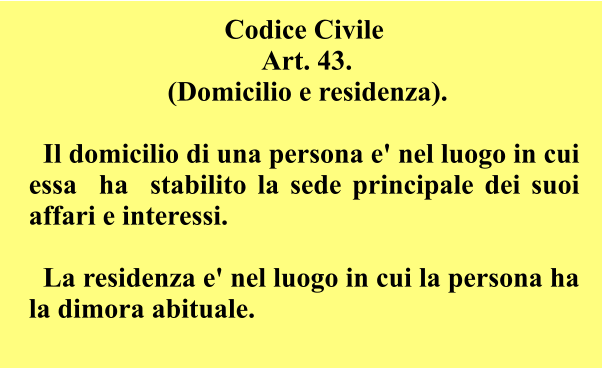 Codice Civile  Art. 43.  (Domicilio e residenza).      Il domicilio di una persona e' nel luogo in cui essa  ha  stabilito la sede principale dei suoi affari e interessi.      La residenza e' nel luogo in cui la persona ha la dimora abituale.