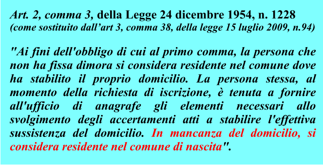 Art. 2, comma 3, della Legge 24 dicembre 1954, n. 1228 (come sostituito dall’art 3, comma 38, della legge 15 luglio 2009, n.94)  "Ai fini dell'obbligo di cui al primo comma, la persona che non ha fissa dimora si considera residente nel comune dove ha stabilito il proprio domicilio. La persona stessa, al momento della richiesta di iscrizione, è tenuta a fornire all'ufficio di anagrafe gli elementi necessari allo svolgimento degli accertamenti atti a stabilire l'effettiva sussistenza del domicilio. In mancanza del domicilio, si considera residente nel comune di nascita".