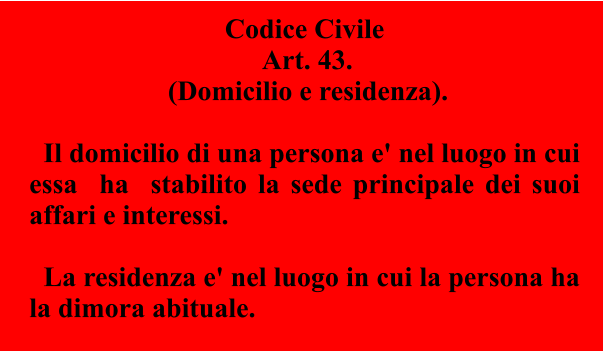 Codice Civile  Art. 43.  (Domicilio e residenza).      Il domicilio di una persona e' nel luogo in cui essa  ha  stabilito la sede principale dei suoi affari e interessi.      La residenza e' nel luogo in cui la persona ha la dimora abituale.