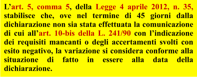 L’art. 5, comma 5, della Legge 4 aprile 2012, n. 35, stabilisce che, ove nel termine di 45 giorni dalla dichiarazione non sia stata effettuata la comunicazione di cui all’art. 10-bis della L. 241/90 con l’indicazione dei requisiti mancanti o degli accertamenti svolti con esito negativo, la variazione si considera conforme alla situazione di fatto in essere alla data della dichiarazione.