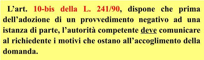 L’art. 10-bis della L. 241/90, dispone che prima dell’adozione di un provvedimento negativo ad una istanza di parte, l’autorità competente deve comunicare al richiedente i motivi che ostano all’accoglimento della domanda.