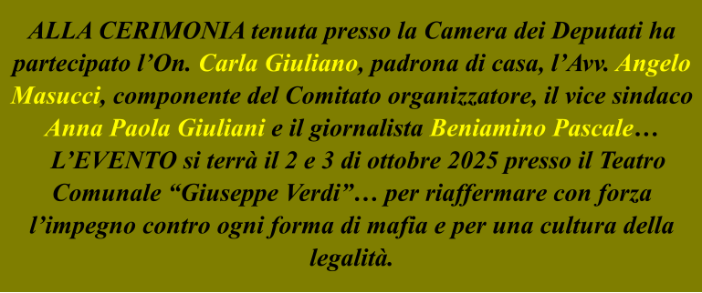 ALLA CERIMONIA tenuta presso la Camera dei Deputati ha partecipato l’On. Carla Giuliano, padrona di casa, l’Avv. Angelo Masucci, componente del Comitato organizzatore, il vice sindaco Anna Paola Giuliani e il giornalista Beniamino Pascale…   L’EVENTO si terrà il 2 e 3 di ottobre 2025 presso il Teatro Comunale “Giuseppe Verdi”… per riaffermare con forza l’impegno contro ogni forma di mafia e per una cultura della legalità.