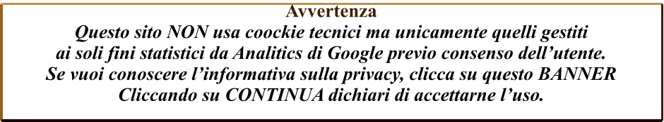 Avvertenza  Questo sito NON usa coockie tecnici ma unicamente quelli gestiti  ai soli fini statistici da Analitics di Google previo consenso dell’utente. Se vuoi conoscere l’informativa sulla privacy, clicca su questo BANNER Cliccando su CONTINUA dichiari di accettarne l’uso.
