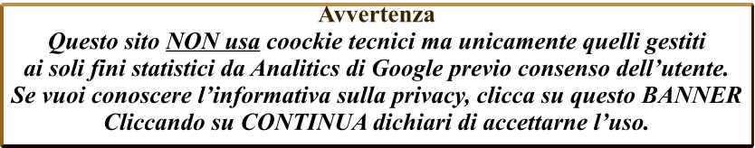 Avvertenza  Questo sito NON usa coockie tecnici ma unicamente quelli gestiti  ai soli fini statistici da Analitics di Google previo consenso dell’utente. Se vuoi conoscere l’informativa sulla privacy, clicca su questo BANNER Cliccando su CONTINUA dichiari di accettarne l’uso.