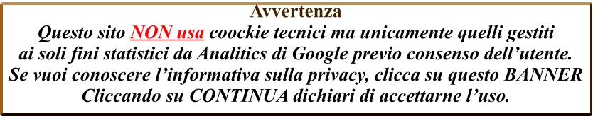 Avvertenza  Questo sito NON usa coockie tecnici ma unicamente quelli gestiti  ai soli fini statistici da Analitics di Google previo consenso dell’utente. Se vuoi conoscere l’informativa sulla privacy, clicca su questo BANNER Cliccando su CONTINUA dichiari di accettarne l’uso.