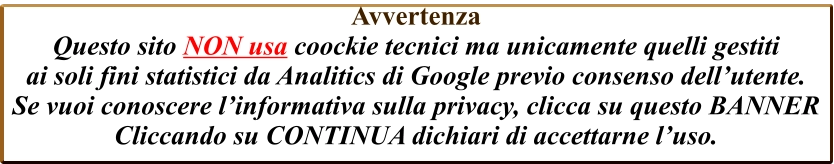 Avvertenza  Questo sito NON usa coockie tecnici ma unicamente quelli gestiti  ai soli fini statistici da Analitics di Google previo consenso dell’utente. Se vuoi conoscere l’informativa sulla privacy, clicca su questo BANNER Cliccando su CONTINUA dichiari di accettarne l’uso.