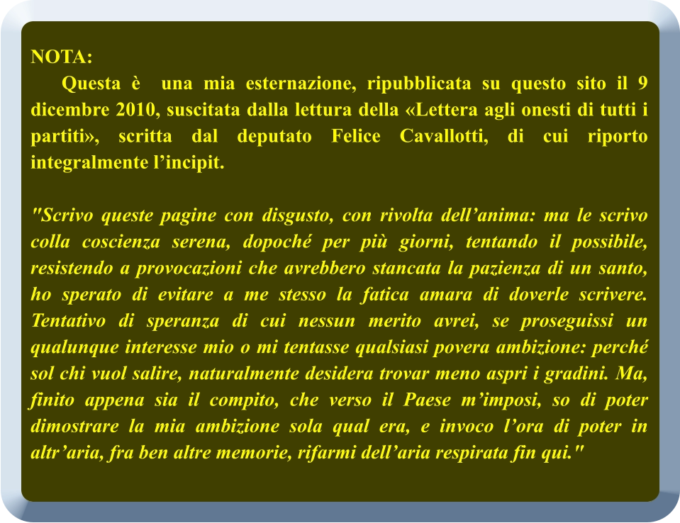 NOTA:     Questa è  una mia esternazione, ripubblicata su questo sito il 9 dicembre 2010, suscitata dalla lettura della «Lettera agli onesti di tutti i partiti», scritta dal deputato Felice Cavallotti, di cui riporto integralmente l’incipit.     "Scrivo queste pagine con disgusto, con rivolta dell’anima: ma le scrivo colla coscienza serena, dopoché per più giorni, tentando il possibile, resistendo a provocazioni che avrebbero stancata la pazienza di un santo, ho sperato di evitare a me stesso la fatica amara di doverle scrivere. Tentativo di speranza di cui nessun merito avrei, se proseguissi un qualunque interesse mio o mi tentasse qualsiasi povera ambizione: perché sol chi vuol salire, naturalmente desidera trovar meno aspri i gradini. Ma, finito appena sia il compito, che verso il Paese m’imposi, so di poter dimostrare la mia ambizione sola qual era, e invoco l’ora di poter in altr’aria, fra ben altre memorie, rifarmi dell’aria respirata fin qui."